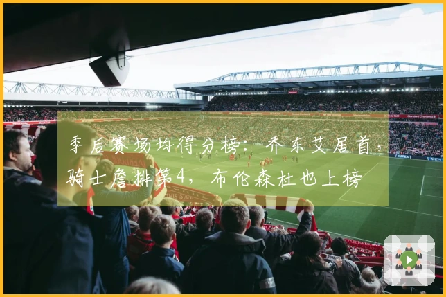 季后赛场均得分榜：乔东艾居首，骑士詹排第4，布伦森杜也上榜