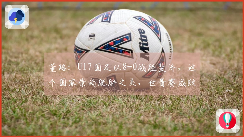 董路：U17国足以8-0战胜斐济，这个国家崇尚肥胖之美，世青赛成败无足轻重