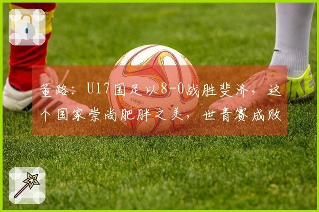 董路：U17国足以8-0战胜斐济，这个国家崇尚肥胖之美，世青赛成败无足轻重