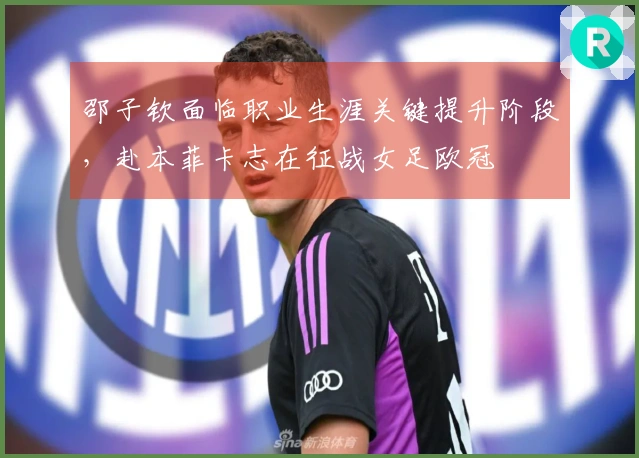 邵子钦面临职业生涯关键提升阶段，赴本菲卡志在征战女足欧冠